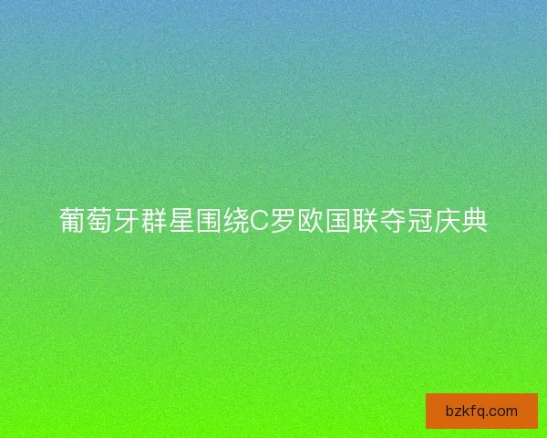 葡萄牙群星围绕C罗欧国联夺冠庆典