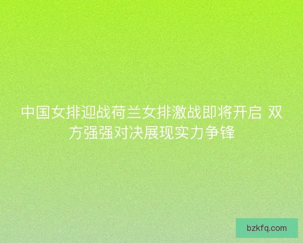 中国女排迎战荷兰女排激战即将开启 双方强强对决展现实力争锋