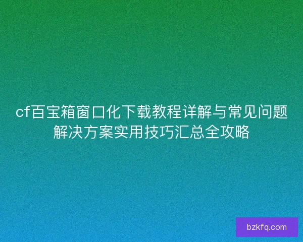cf百宝箱窗口化下载教程详解与常见问题解决方案实用技巧汇总全攻略