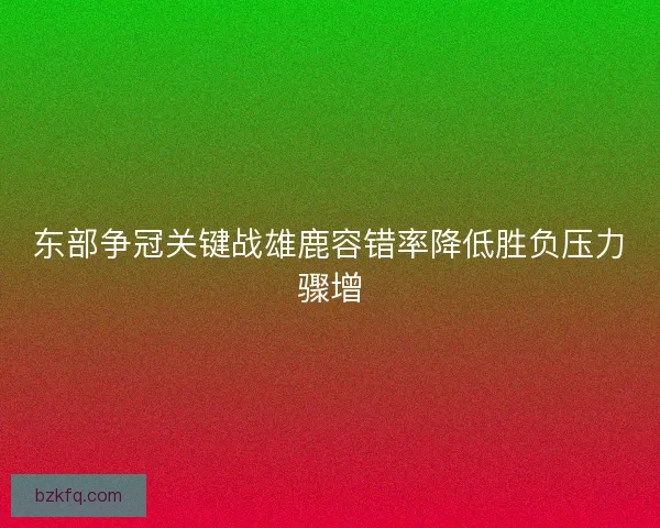 东部争冠关键战雄鹿容错率降低胜负压力骤增