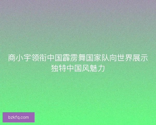商小宇领衔中国霹雳舞国家队向世界展示独特中国风魅力