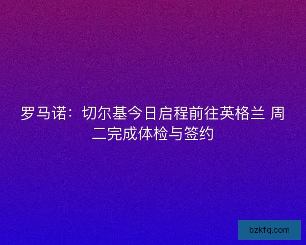 罗马诺：切尔基今日启程前往英格兰 周二完成体检与签约