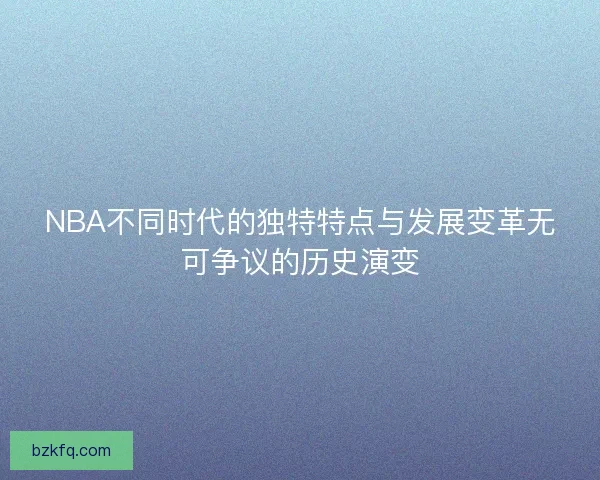 NBA不同时代的独特特点与发展变革无可争议的历史演变
