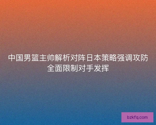 中国男篮主帅解析对阵日本策略强调攻防全面限制对手发挥