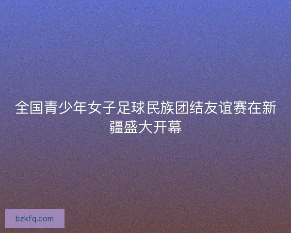 全国青少年女子足球民族团结友谊赛在新疆盛大开幕