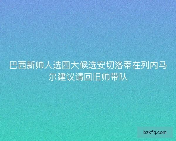 巴西新帅人选四大候选安切洛蒂在列内马尔建议请回旧帅带队