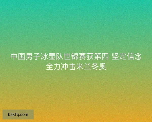 中国男子冰壶队世锦赛获第四 坚定信念全力冲击米兰冬奥