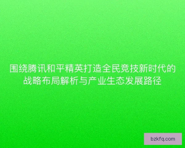 围绕腾讯和平精英打造全民竞技新时代的战略布局解析与产业生态发展路径