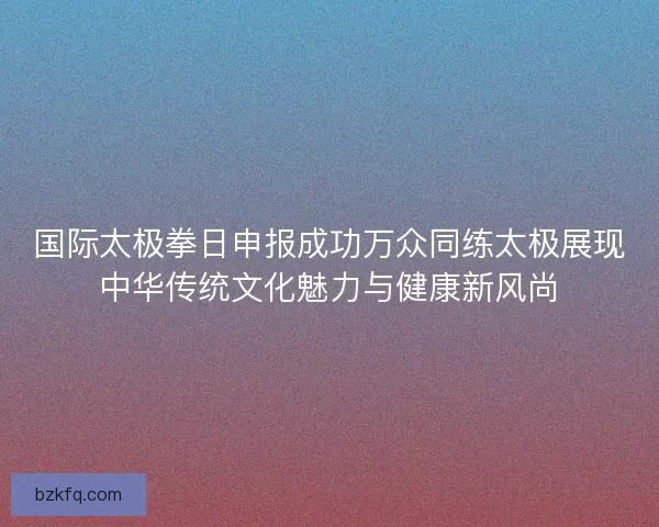 国际太极拳日申报成功万众同练太极展现中华传统文化魅力与健康新风尚