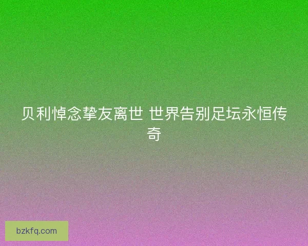 贝利悼念挚友离世 世界告别足坛永恒传奇